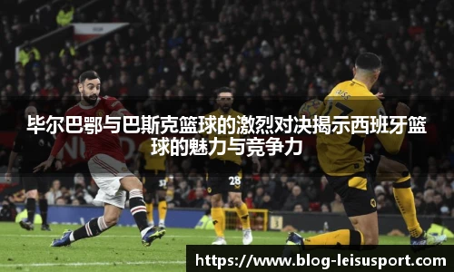 毕尔巴鄂与巴斯克篮球的激烈对决揭示西班牙篮球的魅力与竞争力