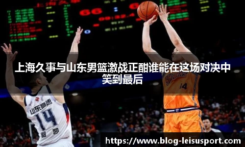 上海久事与山东男篮激战正酣谁能在这场对决中笑到最后